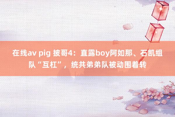 在线av pig 披哥4：直露boy阿如那、石凯组队“互杠”，统共弟弟队被动围着转