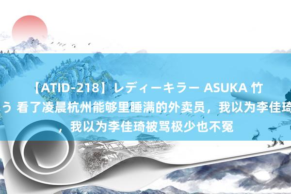 【ATID-218】レディーキラー ASUKA 竹内紗里奈 麻生ゆう 看了凌晨杭州能够里睡满的外卖员，我以为李佳琦被骂极少也不冤