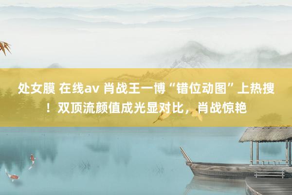 处女膜 在线av 肖战王一博“错位动图”上热搜！双顶流颜值成光显对比，肖战惊艳