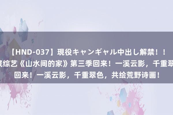 【HND-037】現役キャンギャル中出し解禁！！ ASUKA 缓助系矿藏综艺《山水间的家》第三季回来！一溪云影，千重翠色，共绘荒野诗画！