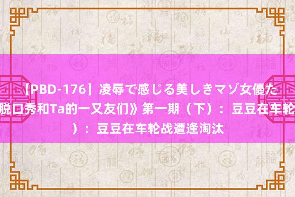 【PBD-176】凌辱で感じる美しきマゾ女優たち8時間 《脱口秀和Ta的一又友们》第一期（下）：豆豆在车轮战遭逢淘汰