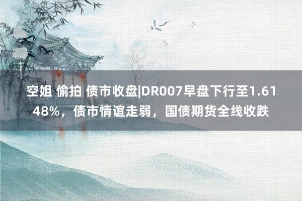 空姐 偷拍 债市收盘|DR007早盘下行至1.6148%，债市情谊走弱，国债期货全线收跌