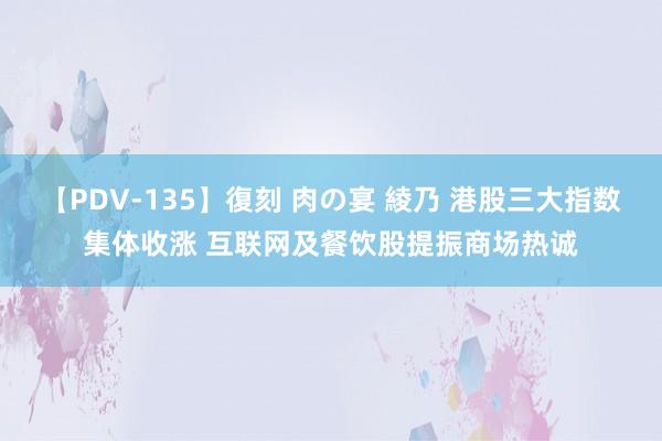 【PDV-135】復刻 肉の宴 綾乃 港股三大指数集体收涨 互联网及餐饮股提振商场热诚