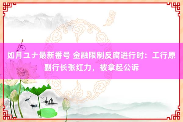 如月ユナ最新番号 金融限制反腐进行时：工行原副行长张红力，被拿起公诉