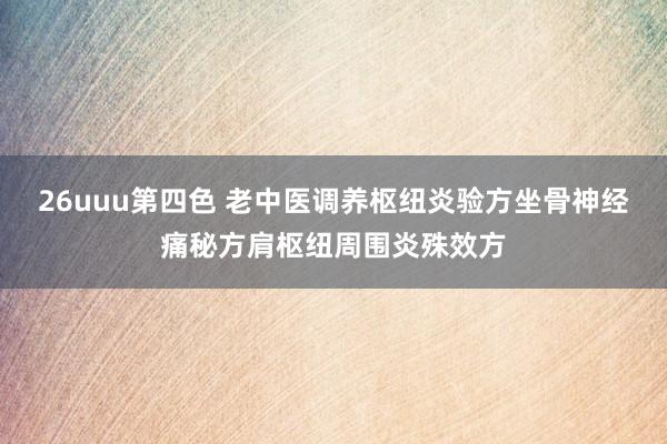 26uuu第四色 老中医调养枢纽炎验方坐骨神经痛秘方肩枢纽周围炎殊效方