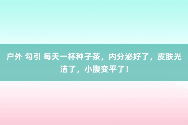 户外 勾引 每天一杯种子茶，内分泌好了，皮肤光洁了，小腹变平了！