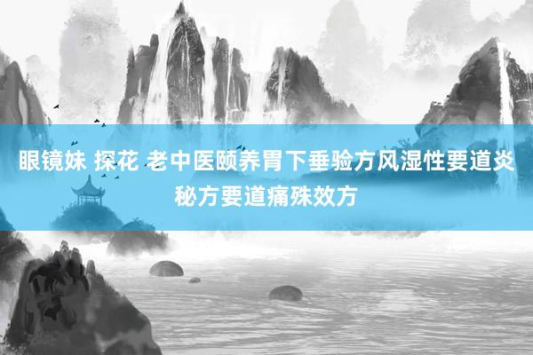 眼镜妹 探花 老中医颐养胃下垂验方风湿性要道炎秘方要道痛殊效方