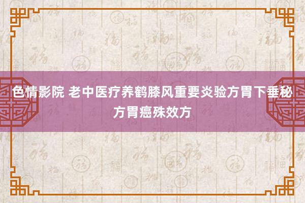 色情影院 老中医疗养鹤膝风重要炎验方胃下垂秘方胃癌殊效方