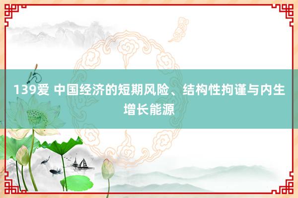 139爱 中国经济的短期风险、结构性拘谨与内生增长能源