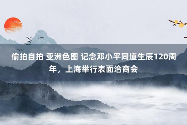 偷拍自拍 亚洲色图 记念邓小平同道生辰120周年，上海举行表面洽商会