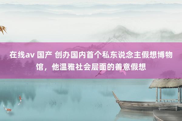 在线av 国产 创办国内首个私东说念主假想博物馆，他温雅社会层面的善意假想