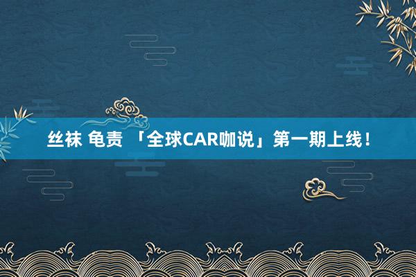 丝袜 龟责 「全球CAR咖说」第一期上线！