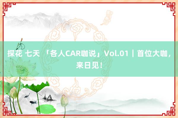 探花 七天 「各人CAR咖说」Vol.01｜首位大咖，来日见！