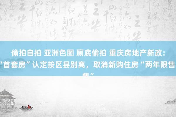 偷拍自拍 亚洲色图 厕底偷拍 重庆房地产新政：“首套房”认定按区县别离，取消新购住房“两年限售”