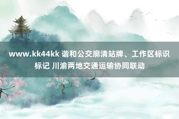 www.kk44kk 谐和公交廓清站牌、工作区标识标记 川渝两地交通运输协同联动