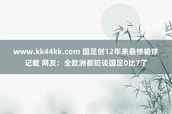 www.kk44kk.com 国足创12年来最惨输球记载 网友：全欧洲都知谈国足0比7了