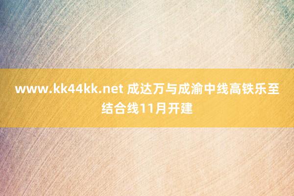 www.kk44kk.net 成达万与成渝中线高铁乐至结合线11月开建