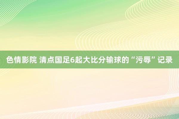 色情影院 清点国足6起大比分输球的“污辱”记录