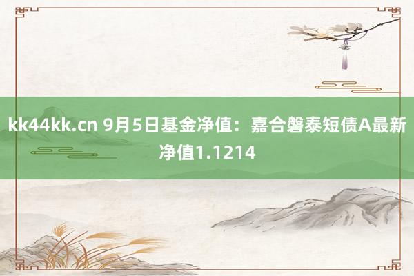 kk44kk.cn 9月5日基金净值：嘉合磐泰短债A最新净值1.1214