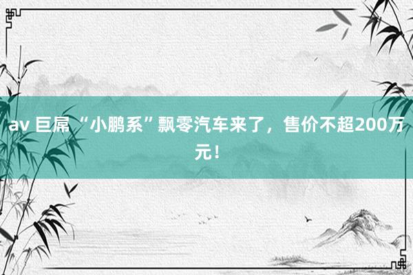 av 巨屌 “小鹏系”飘零汽车来了，售价不超200万元！