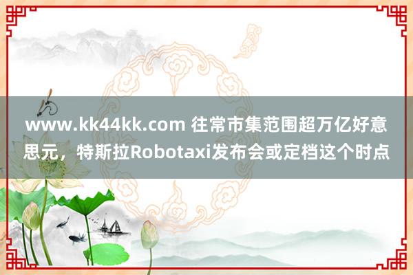 www.kk44kk.com 往常市集范围超万亿好意思元，特斯拉Robotaxi发布会或定档这个时点