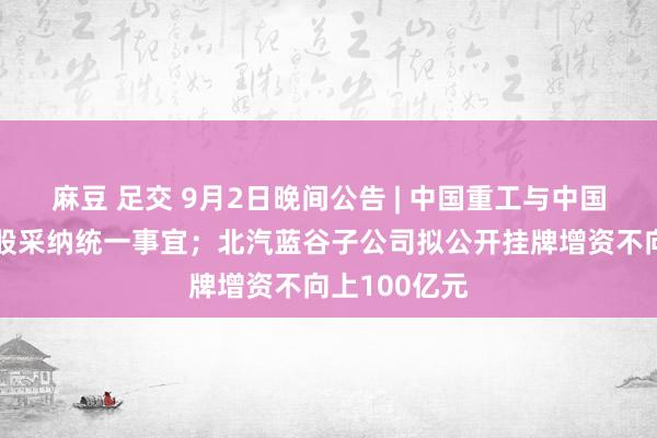 麻豆 足交 9月2日晚间公告 | 中国重工与中国船舶筹议换股采纳统一事宜；北汽蓝谷子公司拟公开挂牌增资不向上100亿元