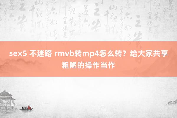 sex5 不迷路 rmvb转mp4怎么转？给大家共享粗陋的操作当作