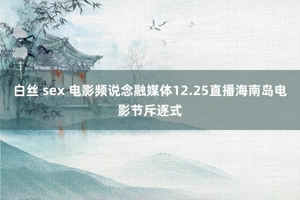 白丝 sex 电影频说念融媒体12.25直播海南岛电影节斥逐式