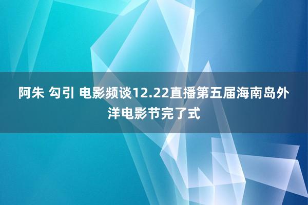 阿朱 勾引 电影频谈12.22直播第五届海南岛外洋电影节完了式