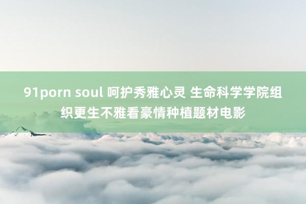 91porn soul 呵护秀雅心灵 生命科学学院组织更生不雅看豪情种植题材电影