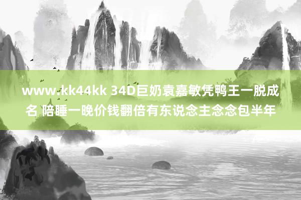 www.kk44kk 34D巨奶袁嘉敏凭鸭王一脱成名 陪睡一晚价钱翻倍有东说念主念念包半年