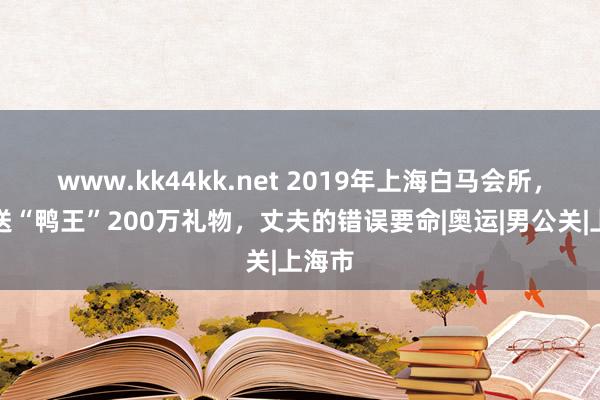 www.kk44kk.net 2019年上海白马会所，富婆送“鸭王”200万礼物，丈夫的错误要命|奥运|男公关|上海市