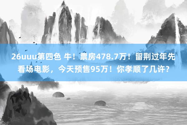 26uuu第四色 牛！票房478.7万！留荆过年先看场电影，今天预售95万！你孝顺了几许？