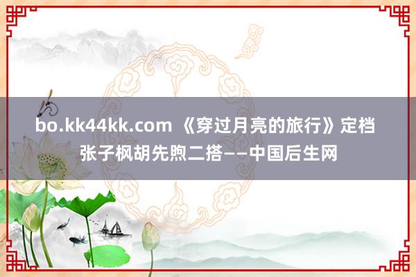 bo.kk44kk.com 《穿过月亮的旅行》定档 张子枫胡先煦二搭——中国后生网