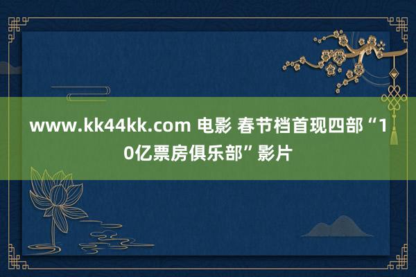 www.kk44kk.com 电影 春节档首现四部“10亿票房俱乐部”影片