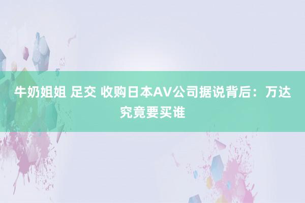 牛奶姐姐 足交 收购日本AV公司据说背后：万达究竟要买谁