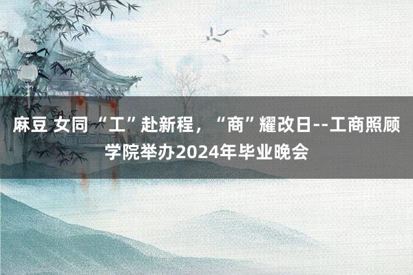 麻豆 女同 “工”赴新程，“商”耀改日--工商照顾学院举办2024年毕业晚会