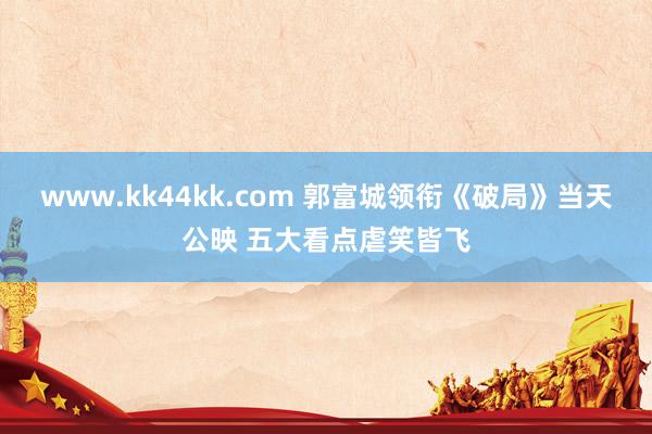 www.kk44kk.com 郭富城领衔《破局》当天公映 五大看点虐笑皆飞