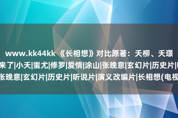 www.kk44kk 《长相想》对比原著：夭柳、夭璟、夭玹之间的差距就出来了|小夭|蚩尤|修罗|爱情|涂山|张晚意|玄幻片|历史片|听说片|演义改编片|长相想(电视剧)