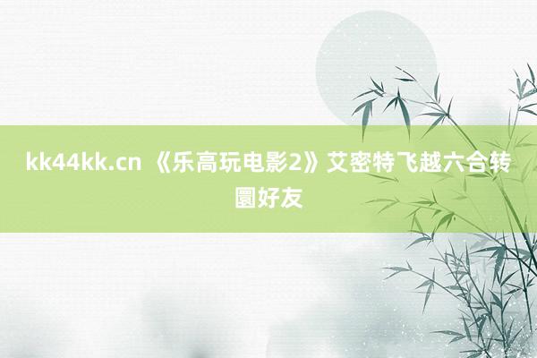 kk44kk.cn 《乐高玩电影2》艾密特飞越六合转圜好友