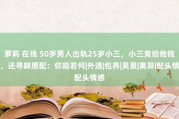 萝莉 在线 50岁男人出轨25岁小三，小三竟给他钱花，还寻衅原配：你能若何|外遇|包养|吴景|离异|配头情感