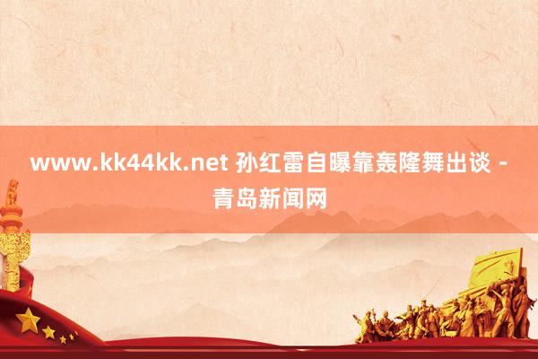 www.kk44kk.net 孙红雷自曝靠轰隆舞出谈－青岛新闻网