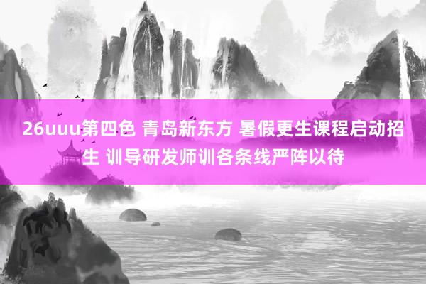 26uuu第四色 青岛新东方 暑假更生课程启动招生 训导研发师训各条线严阵以待