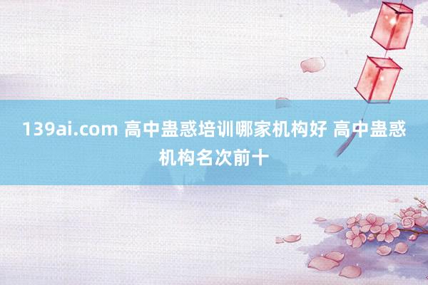 139ai.com 高中蛊惑培训哪家机构好 高中蛊惑机构名次前十