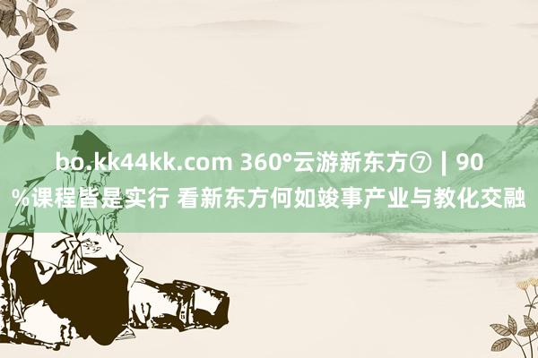 bo.kk44kk.com 360°云游新东方⑦∣90%课程皆是实行 看新东方何如竣事产业与教化交融