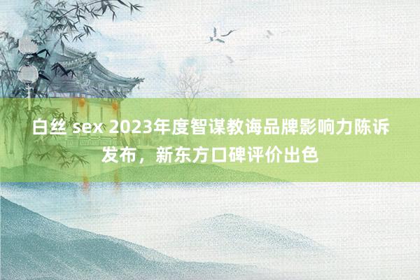 白丝 sex 2023年度智谋教诲品牌影响力陈诉发布，新东方口碑评价出色