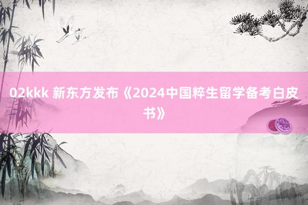 02kkk 新东方发布《2024中国粹生留学备考白皮书》