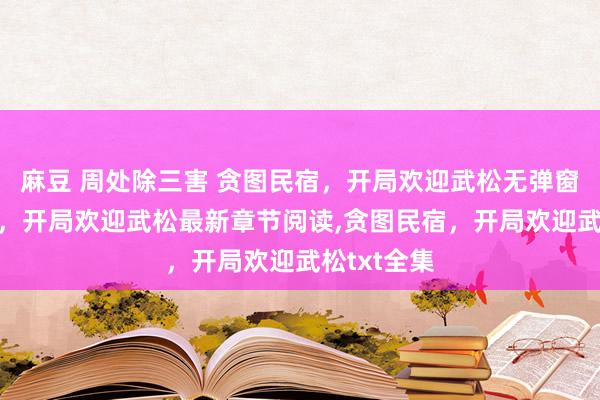 麻豆 周处除三害 贪图民宿，开局欢迎武松无弹窗,贪图民宿，开局欢迎武松最新章节阅读,贪图民宿，开局欢迎武松txt全集