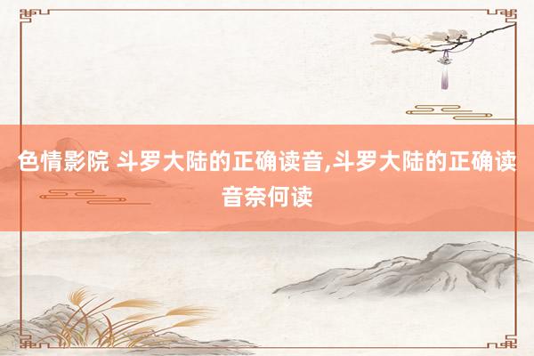 色情影院 斗罗大陆的正确读音,斗罗大陆的正确读音奈何读