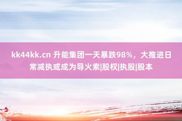 kk44kk.cn 升能集团一天暴跌98%，大推进日常减执或成为导火索|股权|执股|股本